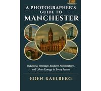 A Photographer's Guide to Manchester: Industrial Heritage, Modern Architecture, and Urban Energy in Every Frame (A Photographer’s Guide Series)