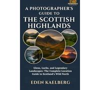 A Photographer's Guide to the Scottish Highlands: Glens, Lochs, and Legendary Landscapes: The Complete Location Guide to Scotland's Wild North (A Photographer’s Guide Series)