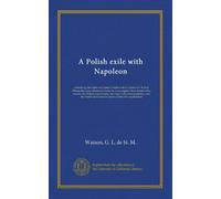A Polish exile with Napoleon: embodying the letters of Captain Piontkowski to General Sir Robert Wilson and many documents from the Lowe papers, the ... the French and Genevese archives hitherto...