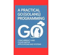 A PRACTICAL GO (GOLANG) PROGRAMMING: Concurrency and Cloud-Native Applications and Systems