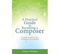 A Practical Guide to Becoming a Composer: A wealth of advice, tips, strategies, and examples