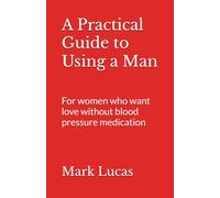 A Practical Guide to Using a Man: For women who want love without blood pressure medication (Excellent relations)