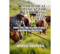 A PRACTICAL MANUAL FOR CULTIVATING BEEF ANIMALS: Expert Tools and Solutions to Build a Rewarding Grazing Venture