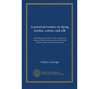 A practical treatise on dying woolen, cotton, and silk: including recipes for lac reds and scarlets, chrome yellows and oranges, and Prussian blues-on silks, cottons and woolens