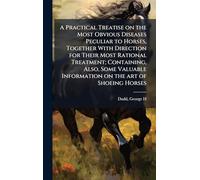A Practical Treatise on the Most Obvious Diseases Peculiar to Horses, Together With Direction for Their Most Rational Treatment; Containing, Also, ... Information on the art of Shoeing Horses