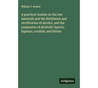 A practical treatise on the raw materials and the distillation and rectification of alcohol, and the preparaton of alcoholic liquors, liqueurs, cordials, and bitters