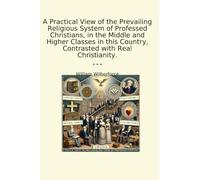A Practical View of the Prevailing Religious System of Professed Christians, in the Middle and Higher Classes in this Country, Contrasted with Real Christianity. (Classic Books)