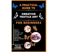 A PRATICAL GUIDE TO CREATIVE TEXTILE ART FOR BEGINNERS: Blend Fabric, Thread, and Texture to Create Stunning Mixed-Media Works