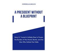 A PRESIDENT WITHOUT A BLUEPRINT: Harry S. Truman’s Unlikely Rise to Power, the Burden of the Atomic Bomb, and the Man Who Defied the Odds
