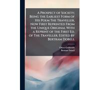 A Prospect of Society; Being the Earliest Form of His Poem The Traveller, Now First Reprinted From the Unique Original With a Reprint of the First Ed. of The Traveller. Edited by Bertram Dobell