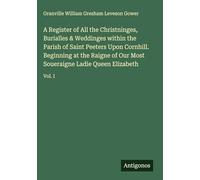 A Register of All the Christninges, Burialles & Weddinges within the Parish of Saint Peeters Upon Cornhill. Beginning at the Raigne of Our Most Soueraigne Ladie Queen Elizabeth: Vol. I