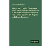 A Report on a Plan for Transporting Wounded Soldiers by Railway in Time of War. With Descriptions of Various Methods Employed For this Purpose on Different Occasions