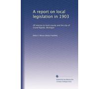 A report on local legislation in 1903: Of interest to Kent county and the city of Grand Rapids, Michigan