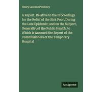 A Report, Relative to the Proceedings for the Relief of the Sick Poor, During the Late Epidemic; and on the Subject, Generally, of the Public Health: ... the Commissioners of the Temporary Hospital
