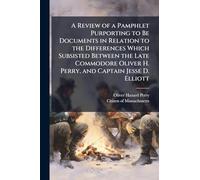 A Review of a Pamphlet Purporting to Be Documents in Relation to the Differences Which Subsisted Between the Late Commodore Oliver H. Perry, and Captain Jesse D. Elliott