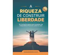 A RIQUEZA DE CONSTRUIR SUA LIBERDADE: O 5 primeiros passos para conquistar sua independência financeira saindo do zero