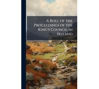 A Roll of the Proceedings of the King's Council in Ireland