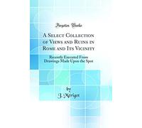 A Select Collection of Views and Ruins in Rome and Its Vicinity: Recently Executed From Drawings Made Upon the Spot (Classic Reprint)