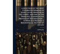 A Selection of the Most Celebrated Sermons of John Calvin, Minister of the Gospel, and one of the Principal Leaders in the Protestant Reformation ... ... Prefixed a Biographical History of his Life