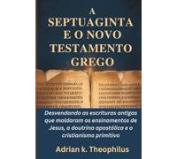 A SEPTUAGINTA E O NOVO TESTAMENTO GREGO: Desvendando as escrituras antigas que moldaram os ensinamentos de Jesus, a doutrina apostólica e o cristianismo primitivo