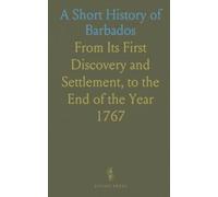 A Short History of Barbados: From Its First Discovery and Settlement, to the End of the Year 1767