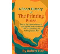 A Short History of The Printing Press: And of the Improvements in Printing Machinery from the Time of Gutenberg up to the present day