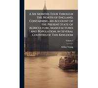 A Six Months Tour Through the North of England, Containing, an Account of the Present State of Agriculture, Manufactures and Population, in Several Counties of This Kingdom