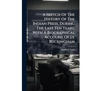 A Sketch Of The History Of The Indian Press, During The Last Ten Years, With A Biographical Account Of J.s. Buckingham