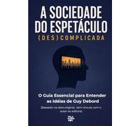 A Sociedade do Espetáculo (Des)Complicada: O Guia Essencial para Entender as Idéias de Guy Debord