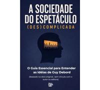 A Sociedade do Espetáculo (Des)Complicada: O Guia Essencial para Entender as Idéias de Guy Debord