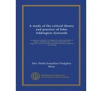 A study of the critical theory and practice of John Addington Symonds: an attempt to state John Addington Symonds's principles of literary criticism ... of these principles in his writings