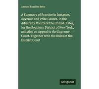 A Summary of Practice in Instance, Revenue and Prize Causes. In the Admiralty Courts of the United States, for the Southern District of New York, and ... Together with the Rules of the District Court