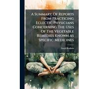 A Summary Of Reports From Practicing Eclectic Physicians Concerning The Uses Of The Vegetable Remedies Known As Specific Medicines