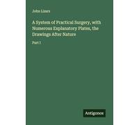 A System of Practical Surgery, with Numerous Explanatory Plates, the Drawings After Nature: Part I