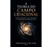 A TEORIA DO CAMPO CRIACIONAL: Matéria, frequência, vida, consciência e a busca por uma Teoria de Tudo