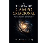A TEORIA DO CAMPO CRIACIONAL: Matéria, frequência, vida, consciência e a busca por uma Teoria de Tudo