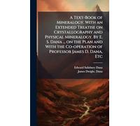 A Text-Book of Mineralogy. With an Extended Treatise on Crystallography and Physical Mineralogy. By E. S. Dana ... on the Plan and With the Co-operation of Professor James D. Dana, Etc