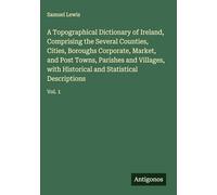 A Topographical Dictionary of Ireland, Comprising the Several Counties, Cities, Boroughs Corporate, Market, and Post Towns, Parishes and Villages, with Historical and Statistical Descriptions: Vol. 1