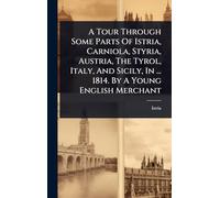 A Tour Through Some Parts Of Istria, Carniola, Styria, Austria, The Tyrol, Italy, And Sicily, In ... 1814. By A Young English Merchant