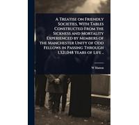 A Treatise on Friendly Societies, With Tables Constructed From the Sickness and Mortality Experienced by Members of the Manchester Unity of Odd Fellows in Passing Through 1,321,048 Years of Life ..