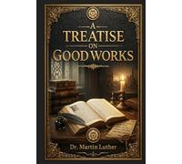 A Treatise on Good Works: Faith, grace, obedience, and daily Christian duty in a foundational Reformation exploration of the Ten Commandments, salvation, conscience, and ordinary life before God