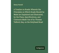 A Treatise on Roads: Wherein the Principles on Which Roads Should be Made are Explained and Illustrated, by the Plans, Specifications, and Contracts ... by Thomas Telford, Esq. on the Holyhead Road
