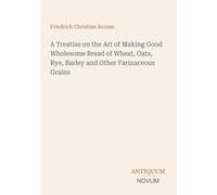 A Treatise on the Art of Making Good Wholesome Bread of Wheat, Oats, Rye, Barley and Other Farinaceous Grains