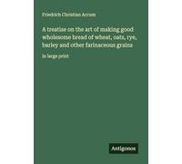 A treatise on the art of making good wholesome bread of wheat, oats, rye, barley and other farinaceous grains: in large print