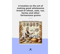 A treatise on the art of making good wholesome bread of wheat, oats, rye, barley and other farinaceous grains (Classic Books)