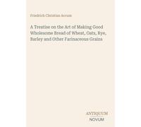 A Treatise on the Art of Making Good Wholesome Bread of Wheat, Oats, Rye, Barley and Other Farinaceous Grains