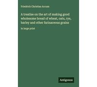 A treatise on the art of making good wholesome bread of wheat, oats, rye, barley and other farinaceous grains: in large print