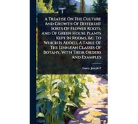 A Treatise On The Culture And Growth Of Different Sorts Of Flower Roots, And Of Green House Plants Kept In Rooms, &c. To Which Is Added, A Table Of ... Of Botany, With Their Orders And Examples