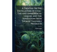 A Treatise On the Distillation of Coal-Tar and Ammoniacal Liquor, and the Separation From Them of Valuable Products