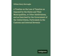 A Treatise on the Law of Taxation as Imposed by the States and Their Municipalities, or Other Subdivisions, and as Exercised by the Government of the ... in the Customs and Internal Revenue